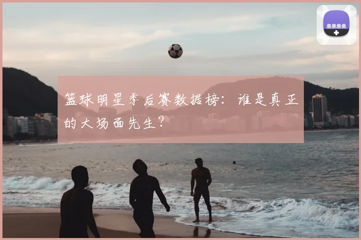 篮球明星季后赛数据榜：谁是真正的大场面先生？