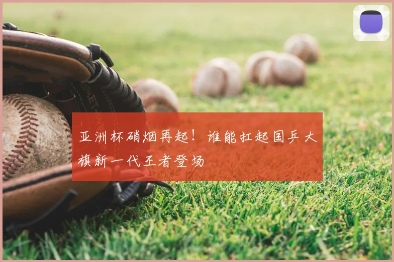 亚洲杯硝烟再起！谁能扛起国乒大旗新一代王者登场