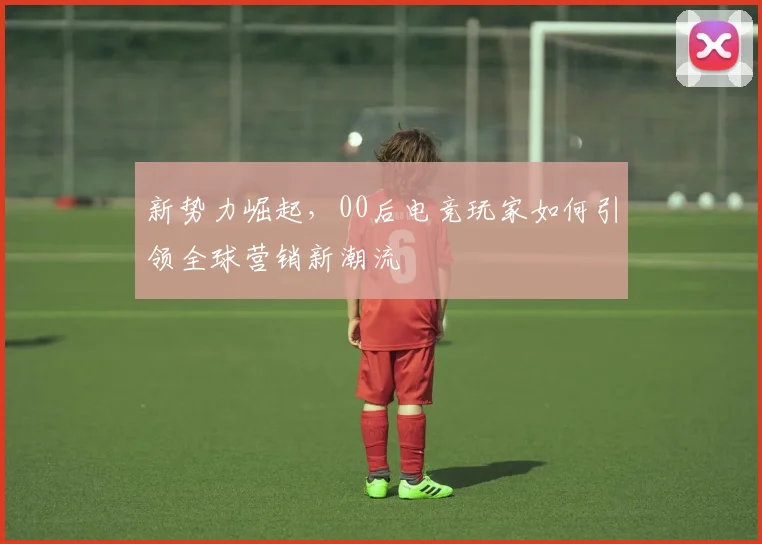 新势力崛起,00后电竞玩家如何引领全球营销新潮流