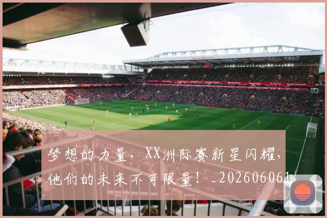 梦想的力量，XX洲际赛新星闪耀，他们的未来不可限量！_20260606145809
