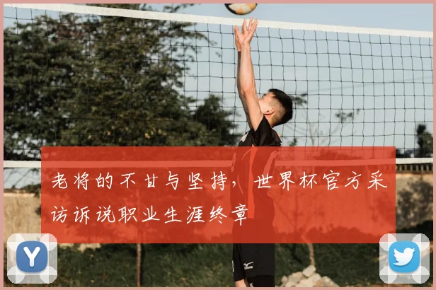 老将的不甘与坚持，世界杯官方采访诉说职业生涯终章