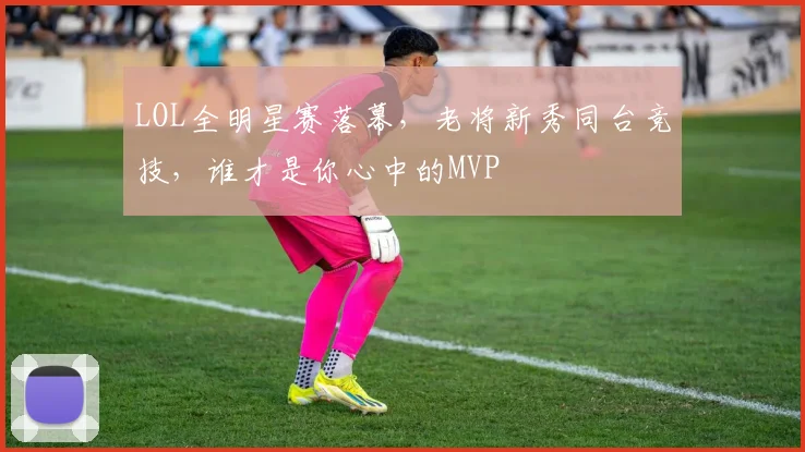 LOL全明星赛落幕，老将新秀同台竞技，谁才是你心中的MVP