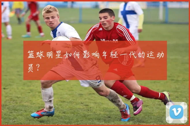 篮球明星如何影响年轻一代的运动员？