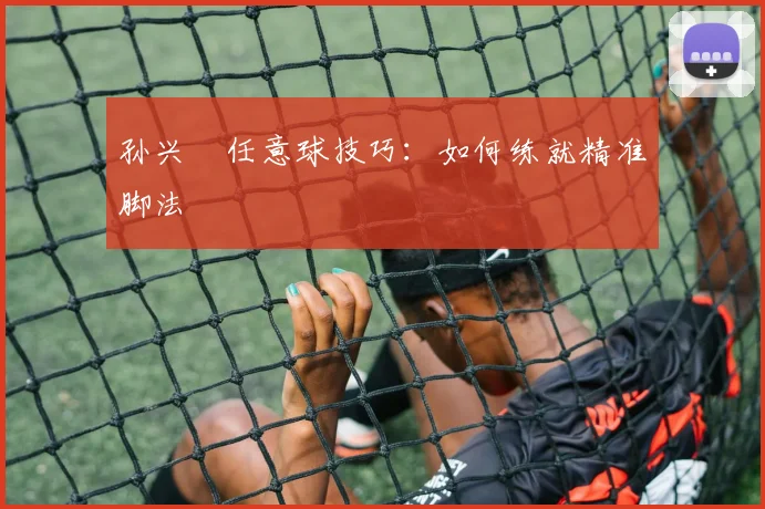 孙兴慜任意球技巧：如何练就精准脚法