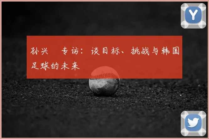 孙兴慜专访：谈目标、挑战与韩国足球的未来