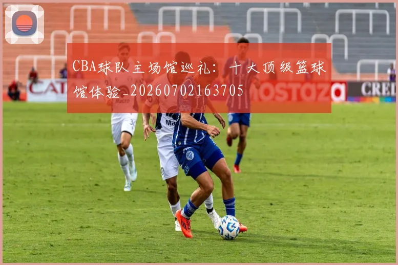 CBA球队主场馆巡礼：十大顶级篮球馆体验_20260702163705