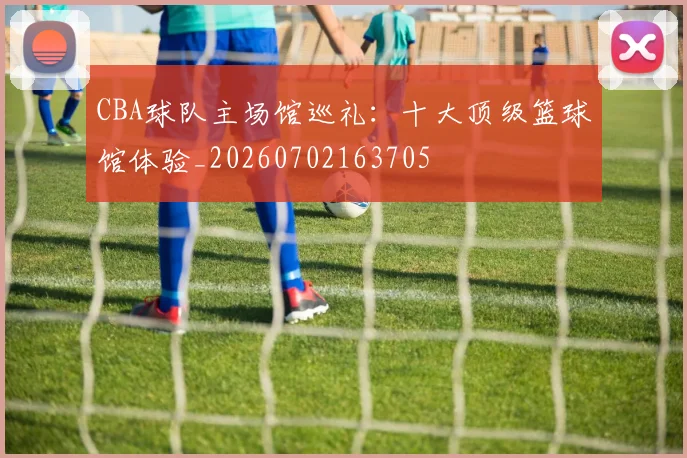 CBA球队主场馆巡礼：十大顶级篮球馆体验_20260702163705