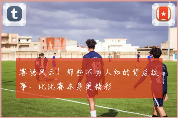 赛场风云！那些不为人知的背后故事，比比赛本身更精彩