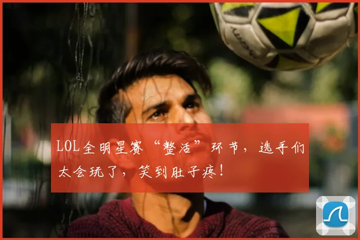 LOL全明星赛“整活”环节，选手们太会玩了，笑到肚子疼！